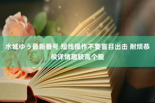 水城ゆう最新番号 短线操作不要盲目出击 耐烦恭候详情趣较高个股