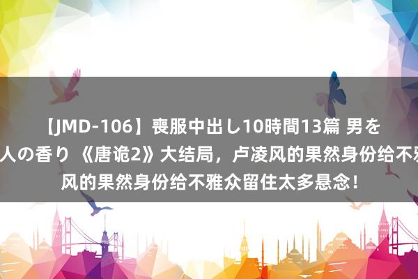 【JMD-106】喪服中出し10時間13篇 男を狂わす生臭い未亡人の香り 《唐诡2》大结局，卢凌风的果然身份给不雅众留住太多悬念！