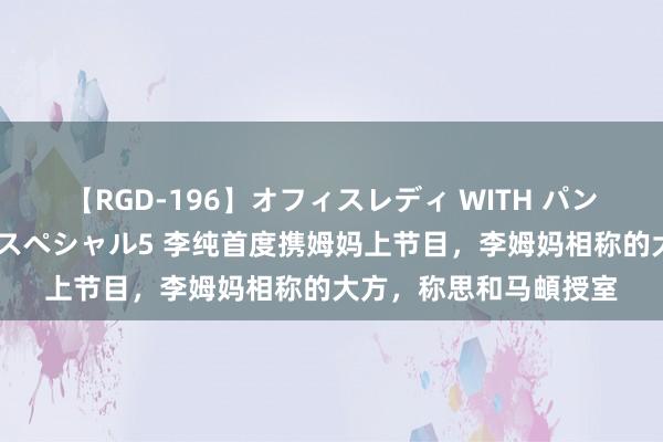 【RGD-196】オフィスレディ WITH パンティーストッキング スペシャル5 李纯首度携姆妈上节目，李姆妈相称的大方，称思和马頔授室