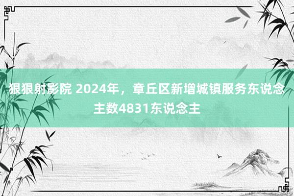 狠狠射影院 2024年，章丘区新增城镇服务东说念主数4831东说念主