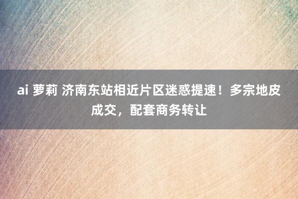 ai 萝莉 济南东站相近片区迷惑提速！多宗地皮成交，配套商务转让