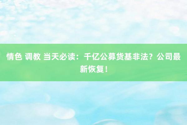 情色 调教 当天必读：千亿公募货基非法？公司最新恢复！