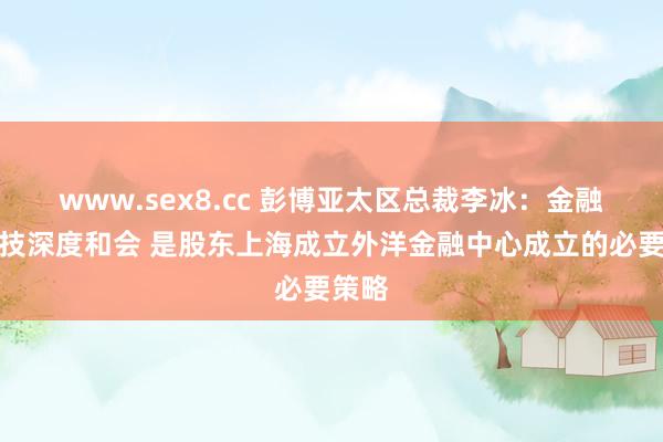 www.sex8.cc 彭博亚太区总裁李冰：金融与科技深度和会 是股东上海成立外洋金融中心成立的必要策略