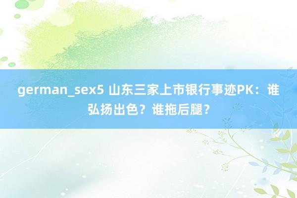 german_sex5 山东三家上市银行事迹PK：谁弘扬出色？谁拖后腿？