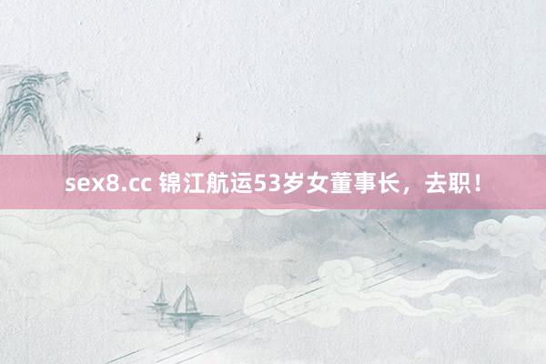 sex8.cc 锦江航运53岁女董事长，去职！