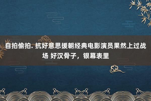 自拍偷拍. 抗好意思援朝经典电影演员果然上过战场 好汉骨子，银幕表里