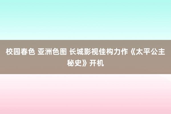 校园春色 亚洲色图 长城影视佳构力作《太平公主秘史》开机