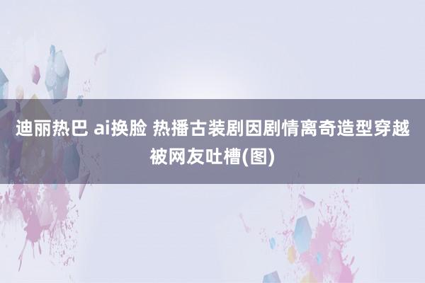 迪丽热巴 ai换脸 热播古装剧因剧情离奇造型穿越被网友吐槽(图)