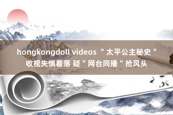 hongkongdoll videos ＂太平公主秘史＂收视失慎着落 疑＂网台同播＂抢风头