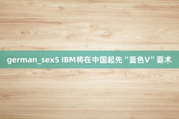 german_sex5 IBM将在中国起先“蓝色V”霸术