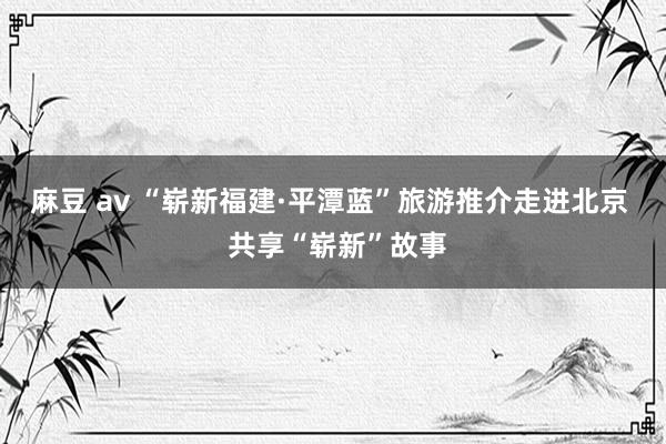 麻豆 av “崭新福建·平潭蓝”旅游推介走进北京  共享“崭新”故事