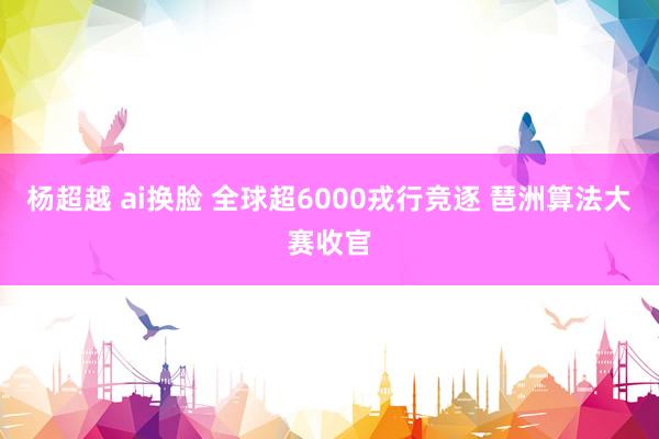 杨超越 ai换脸 全球超6000戎行竞逐 琶洲算法大赛收官